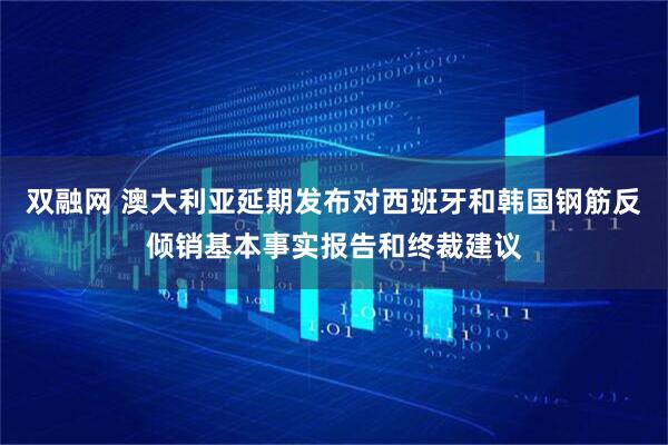 双融网 澳大利亚延期发布对西班牙和韩国钢筋反倾销基本事实报告和终裁建议
