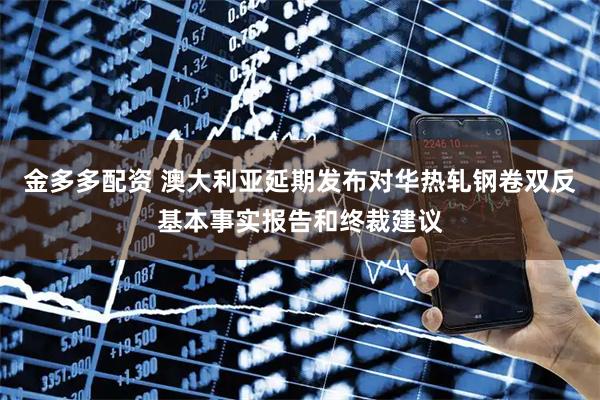 金多多配资 澳大利亚延期发布对华热轧钢卷双反基本事实报告和终裁建议