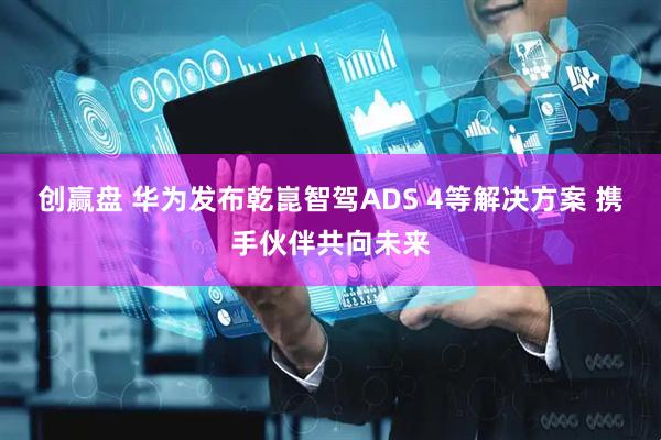 创赢盘 华为发布乾崑智驾ADS 4等解决方案 携手伙伴共向未来