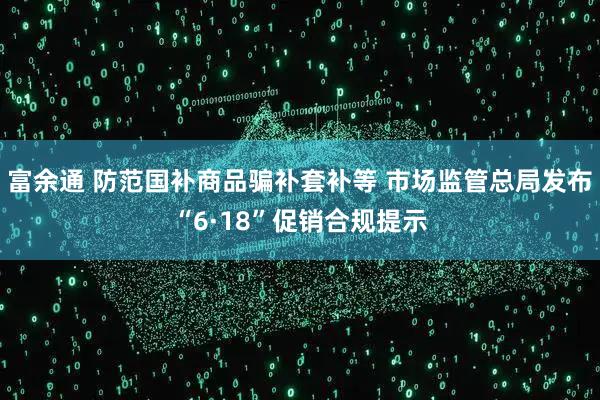 富余通 防范国补商品骗补套补等 市场监管总局发布“6·18”促销合规提示
