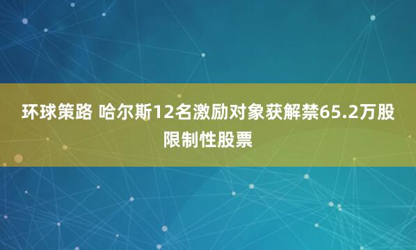 环球策路 哈尔斯12名激励对象获解禁65.2万股限制性股票