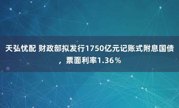 天弘忧配 财政部拟发行1750亿元记账式附息国债，票面利率1.36％