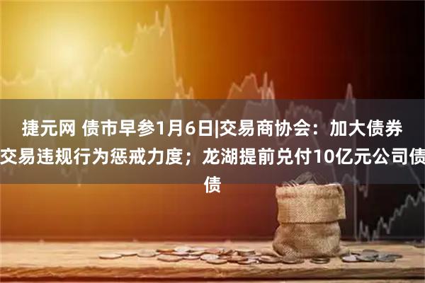 捷元网 债市早参1月6日|交易商协会：加大债券交易违规行为惩戒力度；龙湖提前兑付10亿元公司债