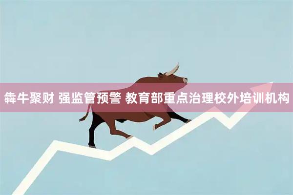 犇牛聚财 强监管预警 教育部重点治理校外培训机构