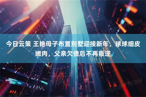 今日云策 王艳母子布置别墅迎接新年，球球细皮嫩肉，父亲欠债后不再叛逆