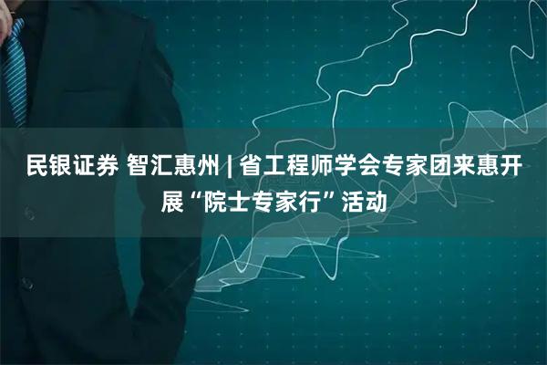 民银证券 智汇惠州 | 省工程师学会专家团来惠开展“院士专家行”活动