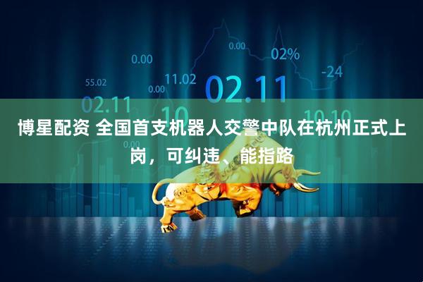 博星配资 全国首支机器人交警中队在杭州正式上岗，可纠违、能指路