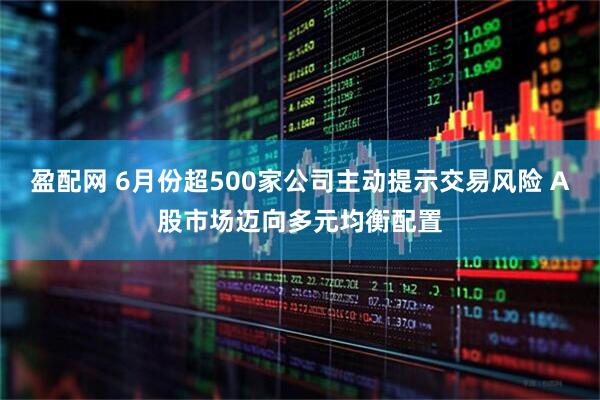 盈配网 6月份超500家公司主动提示交易风险 A股市场迈向多元均衡配置