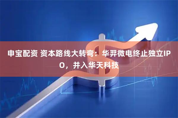 申宝配资 资本路线大转弯：华羿微电终止独立IPO，并入华天科技